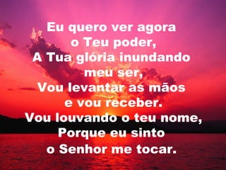 Eu quero ver agora
o Teu poder,
A Tua glória inundando
meu ser,
Vou levantar as mãos
e vou receber.
Vou louvando o teu nome,
Porque eu sinto
o Senhor me tocar.
 