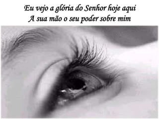 Eu vejo a glória do Senhor hoje aqui
A sua mão o seu poder sobre mim
 