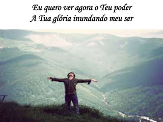 Eu quero ver agora o Teu poder
A Tua glória inundando meu ser
 