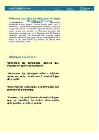 TECNICAS Y METODOS DE ESTUDIO                                          PÁGINA 3




 Métodos basados en imágenes visuales
 Los diagramas hijo
                    Métodos y tecnicas
                      frecuentemente Herramientas
 subvaluadas. Pueden servicio utilizadas párrafo UNIR Toda la
 Información, y proveer UNA Reorganización Práctica de Lo Que se
 ha aprendido, Con El Fin de Producir algoritmo Práctico y util. Also
 pueden Ayudar una Recordar La Información aprendida Muy
 rápidamente, particularmente si El Estudiante hizó El Diagrama
 MIENTRAS estudiaba La Información. Las Imágenes pueden
 transferidas servicio un flash cards Que hijo de Herramientas de la
 revisión de De Ultimo minuto Muy efectivas, en Vez de releer
 cualquier material de Escrito




 Objetivos especificos

*Identificar los principales factores                        que
impiden un optimo rendimiento.


*Desarrollar los principios teóricos básicos
sobre los cuales se elabora la metodología
de estudio.


*Implementar estrategias encaminadas ala
planeación del tiempo.


*Proveer a los participantes de metodologías
que se posibiliten un óptimo desempeño
ante pruebas escritas y orales.
 