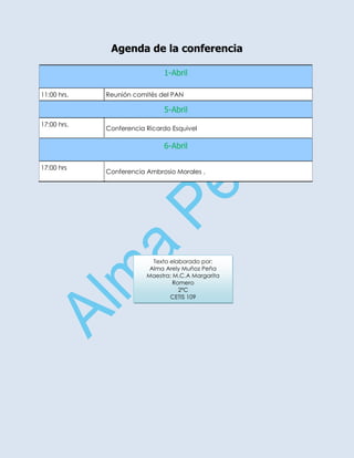 Agenda de la conferencia

                              1-Abril

11:00 hrs.   Reunión comités del PAN

                              5-Abril
17:00 hrs.
             Conferencia Ricardo Esquivel

                              6-Abril

17:00 hrs
             Conferencia Ambrosio Morales .




                           Texto elaborado por:
                          Alma Arely Muñoz Peña
                         Maestra: M.C.A Margarita
                                  Romero
                                    2ºC
                                 CETIS 109
 