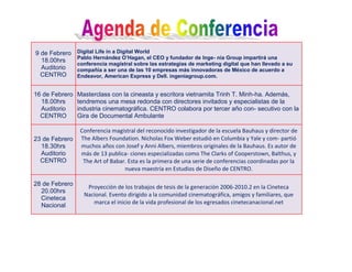 9 de Febrero    Digital Life in a Digital World
                Pablo Hernández O’Hagan, el CEO y fundador de Inge- nia Group impartirá una
  18.00hrs
                conferencia magistral sobre las estrategias de marketing digital que han llevado a su
  Auditorio     compañía a ser una de las 10 empresas más innovadoras de México de acuerdo a
  CENTRO        Endeavor, American Express y Dell. ingeniagroup.com.


16 de Febrero   Masterclass con la cineasta y escritora vietnamita Trinh T. Minh-ha. Además,
  18.00hrs      tendremos una mesa redonda con directores invitados y especialistas de la
  Auditorio     industria cinematográfica. CENTRO colabora por tercer año con- secutivo con la
  CENTRO        Gira de Documental Ambulante

                 Conferencia magistral del reconocido investigador de la escuela Bauhaus y director de
23 de Febrero    The Albers Foundation. Nicholas Fox Weber estudió en Columbia y Yale y com- partió
  18.30hrs       muchos años con Josef y Anni Albers, miembros originales de la Bauhaus. Es autor de
  Auditorio      más de 13 publica- ciones especializadas como The Clarks of Cooperstown, Balthus, y
  CENTRO          The Art of Babar. Esta es la primera de una serie de conferencias coordinadas por la
                                  nueva maestría en Estudios de Diseño de CENTRO.

28 de Febrero      Proyección de los trabajos de tesis de la generación 2006-2010.2 en la Cineteca
  20.00hrs
                  Nacional. Evento dirigido a la comunidad cinematográfica, amigos y familiares, que
  Cineteca
                     marca el inicio de la vida profesional de los egresados cinetecanacional.net
  Nacional
 