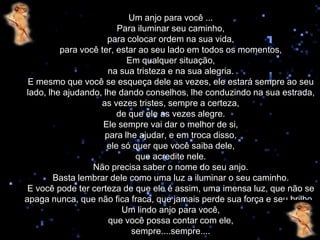 Um anjo para você ...
                        Para iluminar seu caminho,
                     para colocar ordem na sua vida,
         para você ter, estar ao seu lado em todos os momentos,
                          Em qualquer situação,
                     na sua tristeza e na sua alegria.
 E mesmo que você se esqueça dele as vezes, ele estará sempre ao seu
lado, lhe ajudando, lhe dando conselhos, lhe conduzindo na sua estrada,
                   as vezes tristes, sempre a certeza,
                        de que ele as vezes alegre.
                    Ele sempre vai dar o melhor de si,
                    para lhe ajudar, e em troca disso,
                     ele só quer que você saiba dele,
                             que acredite nele.
                 Não precisa saber o nome do seu anjo.
       Basta lembrar dele como uma luz a iluminar o seu caminho.
 E você pode ter certeza de que ele é assim, uma imensa luz, que não se
apaga nunca, que não fica fraca, que jamais perde sua força e seu brilho .
                         Um lindo anjo para você,
                     que você possa contar com ele,
                            sempre....sempre....
 