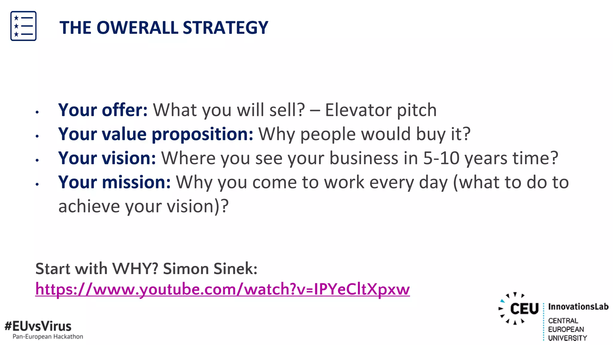 • Your offer: What you will sell? – Elevator pitch
• Your value proposition: Why people would buy it?
• Your vision: Where you see your business in 5-10 years time?
• Your mission: Why you come to work every day (what to do to
achieve your vision)?
Start with WHY? Simon Sinek:
https://www.youtube.com/watch?v=IPYeCltXpxw
THE OWERALL STRATEGY
 