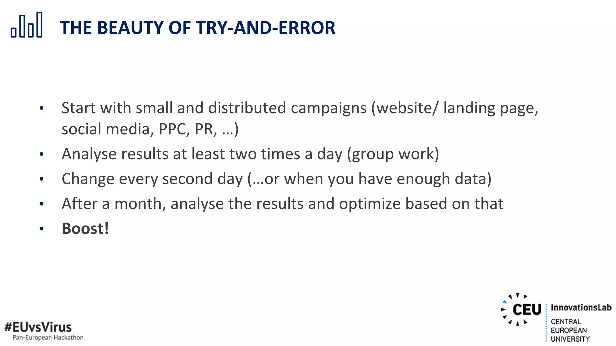• Start with small and distributed campaigns (website/ landing page,
social media, PPC, PR, …)
• Analyse results at least two times a day (group work)
• Change every second day (…or when you have enough data)
• After a month, analyse the results and optimize based on that
• Boost!
THE BEAUTY OF TRY-AND-ERROR
 