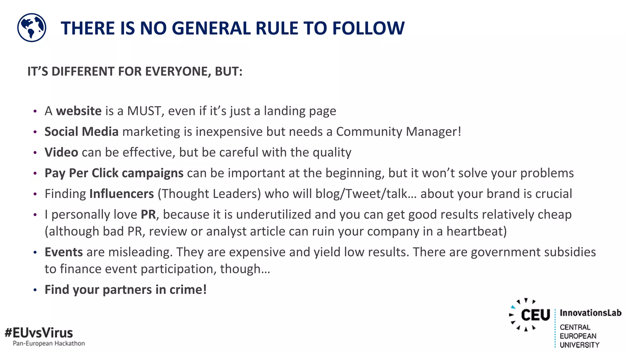 IT’S DIFFERENT FOR EVERYONE, BUT:
• A website is a MUST, even if it’s just a landing page
• Social Media marketing is inexpensive but needs a Community Manager!
• Video can be effective, but be careful with the quality
• Pay Per Click campaigns can be important at the beginning, but it won’t solve your problems
• Finding Influencers (Thought Leaders) who will blog/Tweet/talk… about your brand is crucial
• I personally love PR, because it is underutilized and you can get good results relatively cheap
(although bad PR, review or analyst article can ruin your company in a heartbeat)
• Events are misleading. They are expensive and yield low results. There are government subsidies
to finance event participation, though…
• Find your partners in crime!
THERE IS NO GENERAL RULE TO FOLLOW
 