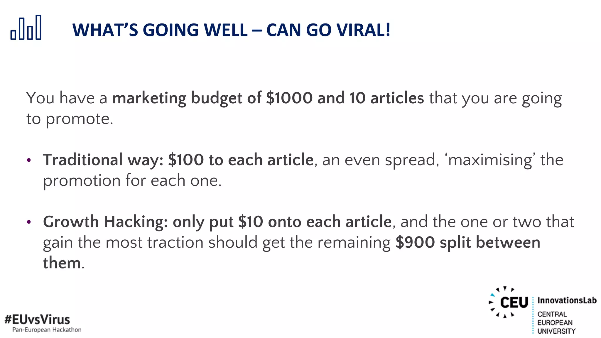 You have a marketing budget of $1000 and 10 articles that you are going
to promote.
• Traditional way: $100 to each article, an even spread, ‘maximising’ the
promotion for each one.
• Growth Hacking: only put $10 onto each article, and the one or two that
gain the most traction should get the remaining $900 split between
them.
WHAT’S GOING WELL – CAN GO VIRAL!
 