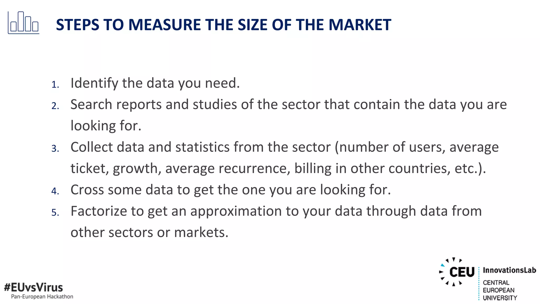 1. Identify the data you need.
2. Search reports and studies of the sector that contain the data you are
looking for.
3. Collect data and statistics from the sector (number of users, average
ticket, growth, average recurrence, billing in other countries, etc.).
4. Cross some data to get the one you are looking for.
5. Factorize to get an approximation to your data through data from
other sectors or markets.
STEPS TO MEASURE THE SIZE OF THE MARKET
 