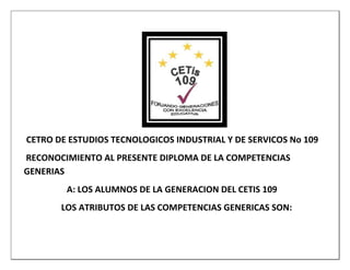 CETRO DE ESTUDIOS TECNOLOGICOS INDUSTRIAL Y DE SERVICOS No 109
RECONOCIMIENTO AL PRESENTE DIPLOMA DE LA COMPETENCIAS
GENERIAS
        A: LOS ALUMNOS DE LA GENERACION DEL CETIS 109
       LOS ATRIBUTOS DE LAS COMPETENCIAS GENERICAS SON:
 