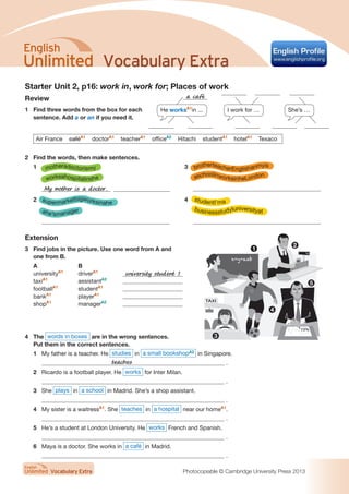 Vocabulary Extra
Vocabulary Extra Photocopiable © Cambridge University Press 2013
Starter Unit 2, p16: work in, work for; Places of work
Review
1	 Find three words from the box for each
sentence. Add a or an if you need it.
Air France caféA1
doctorA1
teacherA1
officeA2
Hitachi studentA1
hotelA1
Texaco
2	 Find the words, then make sentences.
1	
	
	 My mother is a doctor.
2	
	
	
3	
	
	
4	
	
	
Extension
3	 Find jobs in the picture. Use one word from A and
one from B.
A	 B
universityA1
	driverA1
	 university student 1
taxiA1
	assistantA2
	
footballA1
	studentA1
	
bankA1
	playerA1
	
shopA1
	managerA2
	
4	The words in boxes are in the wrong sentences.
Put them in the correct sentences.
1	 My father is a teacher. He studies in a small bookshopA2
in Singapore.
	 .
2	 Ricardo is a football player. He works for Inter Milan.
	 .
3	 She plays in a school in Madrid. She’s a shop assistant.
	 .
4	 My sister is a waitressA1
. She teaches in a hospital near our homeA1
.
	 .
5	 He’s a student at London University. He works French and Spanish.
	 .
6	 Maya is a doctor. She works in a café in Madrid.
	 .
TAXI
teaches
He worksA1
in ... I work for … She’s …
a café
motheradoctorismy
worksahospitalinshe
supermarketbigworksinahe
ahe’smanager
brotherteacherEnglishanmyis
aschoolinworksinheLondon
studentI’ma
businessstudyIuniversityat
1
2
3
4
5
 