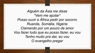 Alguém da Ásia me disse
"Vem me ajudar“
Posso ouvir a África pedir por socorro
Ruanda, Somália, Nigéria
Clamando por um pouco de amor
Vou fazer tudo que eu posso fazer, eu vou
Tenho muito pra dar, eu vou
O evangelho pregar
 