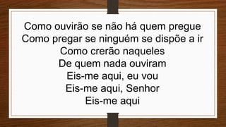 Como ouvirão se não há quem pregue
Como pregar se ninguém se dispõe a ir
Como crerão naqueles
De quem nada ouviram
Eis-me aqui, eu vou
Eis-me aqui, Senhor
Eis-me aqui
 