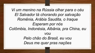 Vi um menino na Rússia olhar para o céu
El Salvador tá chorando por salvação
Romênia, Arábia Saudita, o Iraque
Esperam por nós
Colômbia, Indonésia, Albânia, pra China, eu
vou
Pelo chão do Brasil, eu vou
Deus me quer pras nações
 