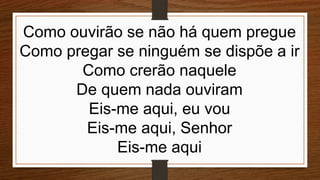 Como ouvirão se não há quem pregue
Como pregar se ninguém se dispõe a ir
Como crerão naquele
De quem nada ouviram
Eis-me aqui, eu vou
Eis-me aqui, Senhor
Eis-me aqui
 