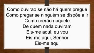 Como ouvirão se não há quem pregue
Como pregar se ninguém se dispõe a ir
Como crerão naquele
De quem nada ouviram
Eis-me aqui, eu vou
Eis-me aqui, Senhor
Eis-me aqui
 