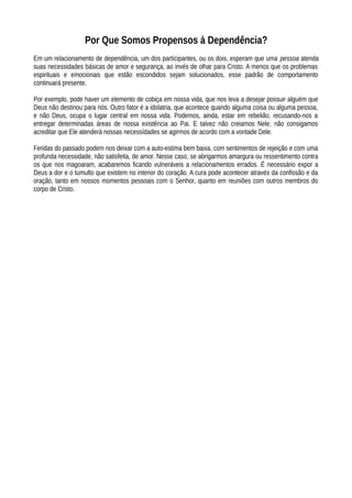 Por Que Somos Propensos à Dependência?
Em um relacionamento de dependência, um dos partícipantes, ou os dois, esperam que uma pessoa atenda
suas necessidades básicas de amor e segurança, ao invés de olhar para Cristo. A menos que os problemas
espirituais e emocionais que estão escondidos sejam solucionados, esse padrão de comportamento
continuará presente.
Por exemplo, pode haver um elemento de cobiça em nossa vida, que nos leva a desejar possuir alguém que
Deus não destinou para nós. Outro fator é a idolatria, que acontece quando alguma coisa ou alguma pessoa,
e não Deus, ocupa o lugar central em nossa vida. Podemos, ainda, estar em rebelião, recusando-nos a
entregar determinadas áreas de nossa existência ao Pai. E talvez não creiamos Nele, não consigamos
acreditar que Ele atenderá nossas necessídades se agirmos de acordo com a vontade Dele.
Feridas do passado podem nos deixar com a auto-estima bem baixa, com sentimentos de rejeição e com uma
profunda necessidade, não satisfeita, de amor. Nesse caso, se abrigarmos amargura ou ressentimento contra
os que nos magoaram, acabaremos ficando vulneráveis a relacionamentos errados. É necessário expor a
Deus a dor e o tumulto que existem no interior do coração. A cura pode acontecer através da confissão e da
oração, tanto em nossos momentos pessoais com o Senhor, quanto em reuniões com outros membros do
corpo de Cristo.
 