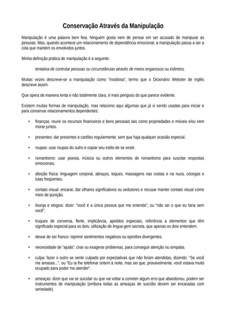 Conservação Através da Manipulação
Manipulação é uma palavra bem feia. Ninguém gosta nem de pensar em ser acusado de manipuiar as
pessoas. Mas, quando acontece um relacionamento de dependência emocional, a manipulação passa a ser a
cola que mantém os envolvidos juntos.
Minha definição prática de manipulação é a seguinte:
tentativa de controlar pessoas ou circunstâncias através de meios enganosos ou indiretos.
Muitas vezes descreve-se a manipulação como "insidiosa", termo que o Dicionário Webster de inglês
descreve assim:
Que opera de maneira lenta e não totalmente clara, é mais perigoso do que parece evidente.
Existem muitas formas de manipulação, mas relaciono aqui algumas que já vi sendo usadas para iniciar e
para conservar relacionamentos dependentes:
• finanças: reunir os recursos financeiros e bens pessoais tais como propriedades e móveis e/ou irem
morar juntos.
• presentes: dar presentes e cartões regularmente, sem que haja qualquer ocasião especial.
• roupas: usar roupas do outro e copiar seu estilo de se vestir.
• romantismo: usar poesia, música ou outros elementos de romantismo para suscitar respostas
emocionais.
• afeição física: linguagem corporal, abraços, toques, massagens nas costas e na nuca, cócegas e
lutas freqüentes.
• contato visual: encarar, dar olhares significativos ou sedutores e recusar manter contato visual como
meio de punição.
• lisonja e elogios: dizer: "você é a única pessoa que me entende", ou "não sei o que eu faria sem
você".
• truques de conversa, flerte, implicância, apelidos especiais, referência a elementos que têm
significado especial para os dois, utilização de lingua gem secreta, que apenas os dois entendem.
• deixar de ser franco: reprimir sentimentos negativos ou opiniões divergentes.
• necessidade de "ajuda": criar ou exagerar problemas, para conseguir atenção ou simpatia.
• culpa: fazer o outro se sentir culpado por expectativas que não foram atendidas, dizendo: "Se você
me amasse...", ou "Eu ia lhe telefonar ontem à noite, mas sei que, provavelmente, você estava muito
ocupado para poder me atender".
• ameaças: dizer que vai se suicidar ou que vai voltar a cometer algum erro que abandonou, podem ser
instrumentos de manipulação (embora todas as ameaças de suicídio devem ser encaradas com
seriedade).
 