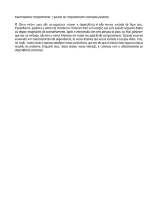 forem tratados completamente, o padrão de comportamento continuará existindo.
O último motivo para não conseguirmos romper a dependência é não termos vontade de fazer isso.
Conselheiros, pastores e líderes de ministérios conhecem bem a frustração que vem quando seguimos todas
as etapas imagináveis de aconselhamento, apoio e intercessão com uma pessoa só para, ao final, perceber
que ela, na verdade, não tem o menor interesse em mudar seu padrão de comportamento. Quando estamos
envolvidos em relacionamentos de dependência, às vezes dizemos que nossa vontade é escapar deles, mas,
no fundo, nosso intuito é apenas satisfazer nossa consciência, que nos diz que é preciso fazer alguma coisa a
respeito do problema. Enquanto isso, nosso desejo, nossa intenção, é continuar com o relacionamento de
dependência emocional.
 