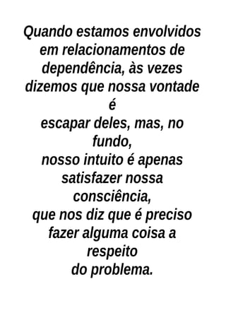 Quando estamos envolvidos
em relacionamentos de
dependência, às vezes
dizemos que nossa vontade
é
escapar deles, mas, no
fundo,
nosso intuito é apenas
satisfazer nossa
consciência,
que nos diz que é preciso
fazer alguma coisa a
respeito
do problema.
 