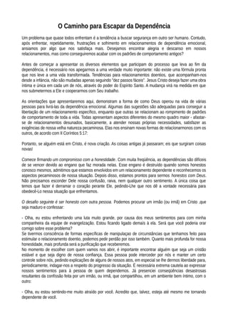 O Caminho para Escapar da Dependência
Um problema que quase todos enfrentam é a tendência a buscar segurança em outro ser humano. Contudo,
após enfrentar, repetidamente, frustrações e sofrimento em relacionamentos de dependência emocional,
ansiamos por algo que nos satisfaça mais. Desejamos encontrar alegria e descanso em nossos
relacionamentos, mas como conseguiremos acabar com os padrões de comportamento antigos?
Antes de começar a apresentar os diversos elementos que participam do processo que leva ao fim da
dependência, é necessário nos apegarmos a uma verdade muito importante: não existe uma fórmula pronta
que nos leve a uma vida transformada. Tendências para relacionamentos doentios, que acompanham-nos
desde a infáncia, não são mudadas apenas seguindo "dez passos fáceis". Jesus Cristo deseja fazer uma obra
íntima e única em cada um de nós, através do poder do Espírito Santo. A mudança virá na medida em que
nos submetermos a Ele e cooperarmos com Seu trabalho.
As orientações que apresentaremos aqui, demonstram a forma de como Deus operou na vida de várias
pessoas para livrá-las da dependência emocional. Algumas das sugestões são adequadas para conseguir a
libertação de um relacionamento específico, enquanto que outras se relacionam ao rompimento de padrões
de comportamento de toda a vida. Todas apresentam aspectos diferentes do mesmo quadro maior - afastar-
se de relacionamentos desunados, basicamente, a atender nossas próprias necessidades, satisfazer as
exigências de nossa velha natureza pecaminosa. Elas nos ensinam novas formas de relacíonarmonos com os
outros, de acordo com II Coríntios 5:17:
Portanto, se alguém está em Cristo, é nova criação. As coisas antigas já passaram; eis que surgiram coisas
novas!
Comece firmando um compromisso com a honestidade. Com muita freqüência, as dependências são difíceis
de se vencer devido ao engano que faz morada nelas. Esse engano é destruído quando somos honestos
conosco mesmos, admitimos que estamos envolvidos em um relacionamento dependente e reconhecemos os
aspectos pecaminosos de nossa situação. Depois disso, estamos prontos para sermos honestos com Deus.
Não precisamos esconder Dele nossa confusão, raiva, nem qualquer outro sentimento. A única coisa que
temos que fazer é derramar o coração perante Ele, pedindo-Lhe que nos dê a vontade necessária para
obedecê-Lo nessa situação que enfrentamos.
O desafio seguinte é ser honesto com outra pessoa. Podemos procurar um irmão (ou irmã) em Cristo ,que
seja maduro e confessar:
- Olha, eu estou enfrentando uma luta muito grande, por causa dos meus sentimentos para com minha
companheira da equipe de evangelização. Estou ficando ligado demaís à ela. Será que você poderia orar
comigo sobre esse problema?
Se tivermos consciência de formas específicas de manipulaçao de circunstâncias que tenhamos feito para
estimular o relacionamento doentio, podemos pedir perdão por isso também. Quanto mais profunda for nossa
honestidade, mais profunda será a purificação que receberemos.
No momento de escolher com quem vamos nos abrir, é importante encontrar alguém que seja um cristão
estável e que seja digno de nossa confiança. Essa pessoa pode interceder por nós e manter um certo
controle sobre nós, pedindo explicações de alguns de nossos atos, em especial se lhe dermos liberdade para,
periodicamente, indagar-nos a respeito do progresso da situação. É necessária extrema cautela ao expressar
nossos sentimentos para à pessoa de quem dependemos. Já presenciei conseqüências desastrosas
resultantes da confíssão feita por um irmão, ou irmã, que compartilhou, em um ambiente bem íntimo, com o
outro:
- Olha, eu estou sentindo-me muito atraído por você. Acredito que, talvez, esteja até mesmo me tornando
dependente de você.
 