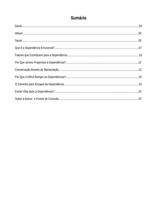 Sumário
David...................................................................................................................................................................03
Allison.................................................................................................................................................................04
Sarah..................................................................................................................................................................05
Que é a Dependência Emocional?.....................................................................................................................07
Fatores que Contribuem para a Dependência....................................................................................................10
Por Que somos Propensos à Dependência?.....................................................................................................12
Conservação Através da Manipulação...............................................................................................................13
Por Que é Difícil Romper as Dependências?.....................................................................................................16
O Caminho para Escapar da Dependência........................................................................................................19
Existe VÍda Após a Dependência?.....................................................................................................................23
Sobre a Autora e Fontes de Consulta...............................................................................................................24
 