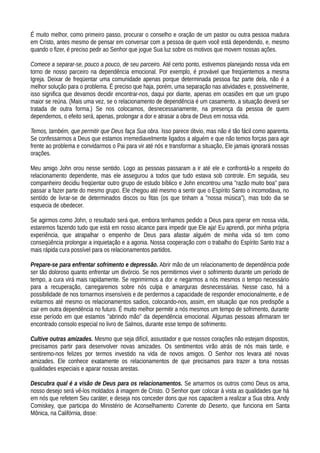 É muito melhor, como primeiro passo, procurar o conselho e oração de um pastor ou outra pessoa madura
em Cristo, antes mesmo de pensar em conversar com a pessoa de quem você está dependendo, e, mesmo
quando o fizer, é preciso pedir ao Senhor que jogue Sua luz sobre os motivos que movem nossas ações.
Comece a separar-se, pouco a pouco, de seu parceiro. Até certo ponto, estivemos planejando nossa vida em
torno de nosso parceiro na dependência emocional. Por exemplo, é provável que freqüentemos a mesma
Igreja. Deixar de freqüentar uma comunidade apenas porque determinada pessoa faz parte dela, não é a
melhor solução para o problema. É preciso que haja, porém, uma separação nas atividades e, possivelmente,
isso significa que devamos decidir encontrar-nos, daqui por diante, apenas em ocasiões em que um grupo
maior se reúna. (Mais uma vez, se o relacionamento de dependência é um casamento, a situação deverá ser
tratada de outra forma.) Se nos colocamos, desnecessariamente, na presença da pessoa de quem
dependemos, o efeito será, apenas, prolongar a dor e atrasar a obra de Deus em nossa vida.
Temos, também, que permitir que Deus faça Sua obra. Isso parece óbvio, mas não é tão fácil como aparenta.
Se confessarmos a Deus que estamos irremediavelmente ligados a alguém e que não temos forças para agir
frente ao problema e convidarmos o Pai para vir até nós e transformar a situação, Ele jamais ignorará nossas
orações.
Meu amigo John orou nesse sentido. Logo as pessoas passaram a ir até ele e confrontá-lo a respeito do
relacionamento dependente, mas ele assegurou a todos que tudo estava sob controle. Em seguida, seu
companheiro decidiu freqüentar outro grupo de estudo bíblico e John encontrou uma "razão muito boa" para
passar a fazer parte do mesmo grupo. Ele chegou até mesmo a sentir que o Espírito Santo o incomodava, no
sentído de livrar-se de determinados discos ou fitas (os que tinham a "nossa música"), mas todo dia se
esquecia de obedecer.
Se agirmos como John, o resultado será que, embora tenhamos pedido a Deus para operar em nossa vida,
estaremos fazendo tudo que está em nosso alcance para impedir que Ele aja! Eu aprendi, por minha própria
experiência, que atrapalhar o empenho de Deus para afastar alguém de minha vida só tem como
conseqüência prolongar a inquietação e a agonia. Nossa cooperação com o trabalho do Espírito Santo traz a
mais rápida cura possível para os relacionamentos partidos.
Prepare-se para enfrentar sofrimento e depressão. Abrir mão de um relacionamento de dependência pode
ser tão doloroso quanto enfrentar um divórcio. Se nos permitirmos viver o sofrimento durante um período de
tempo, a cura virá mais rapidamente. Se reprimirmos a dor e negarmos a nós mesmos o tempo necessário
para a recuperação, carregaremos sobre nós culpa e amarguras desnecessárias. Nesse caso, há a
possibilidade de nos tornarmos insensíveis e de perdermos a capacidade de responder emocionalmente, e de
evitarmos até mesmo os relacionamentos sadios, colocando-nos, assim, em situação que nos predispõe a
cair em outra dependência no futuro. É muito melhor permitir a nós mesmos um tempo de sofrimento, durante
esse período em que estamos "abrindo mão" da dependência emocional. Algumas pessoas afirmaram ter
encontrado consolo especial no livro de Salmos, durante esse tempo de sofrimento.
Cultive outras amizades. Mesmo que seja difícil, assustador e que nossos corações não estejam dispostos,
precisamos partir para desenvolver novas amizades. Os sentimentos virão atrás de nós mais tarde, e
sentiremo-nos felizes por termos investido na vida de novos amigos. O Senhor nos levara até novas
amizades. Ele conhece exatamente os relacionamentos de que precisamos para trazer a tona nossas
qualidades especiais e aparar nossas arestas.
Descubra qual é a visão de Deus para os relacionamentos. Se amarmos os outros como Deus os ama,
nosso desejo será vê-los moldados à imagem de Cristo. O Senhor quer colocar à vista as qualidades que há
em nós que refetem Seu caráter, e deseja nos conceder dons que nos capacitem a realizar a Sua obra. Andy
Comiskey, que participa do Ministério de Aconselhamento Corrente do Deserto, que funciona em Santa
Mônica, na Califórnia, disse:
 