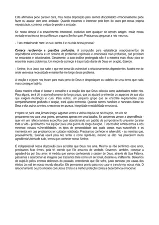 Esta afirmativa pode parecer dura, mas nossa disposição para sermos disciplinados emocionalmente pode
fazer ou acabar com uma amizade. Quando trocamos o interesse pelo bem do outro por nossa própria
necessidade, corremos o risco de perder a amizade.
Se nosso desejo é o envolvimento emocional, exclusivo com qualquer de nossos amigos, então nossa
vontade encontra-se em conflito com o que o Senhor quer. Precisamos perguntar a nós mesmos:
- Estou trabalhando com Deus ou contra Ele na vida dessa pessoa?
Comece resolvendo a questões profundas. A compulsão para estabelecer relacionamentos de
dependência emocional é um sintoma de problemas espirituais e emocionais mais profundos, que precisam
se encarados e solucionados. Geralmente, a auto-análise prolongada não é a maneira mais eficaz para se
encontrar esses problemas. Um modo de começar é trazer tudo diante de Deus em oração, dizendo:
- Senhor, és o único que sabe o que me torna tão vulnerável a relacionamentos dependentes. Mostra-me de
onde vem essa necessidade e mantenha-me longe desse problema.
A oração e o jejum nos levam para mais perto de Deus e despedaçam as cadeias de uma forma que nada
mais consegue fazê-lo.
Outra maneira eficaz é buscar o conselho e a oração dos que Deus colocou como autoridades sobre nós.
Para alguns, será útil o aconselhamento de longo prazo, que os ajudará a enfrentar os aspectos de sua vida
que exigem mudanças e cura. Para outros, um pequeno grupo que se encontre regularmente para
compartilhamento profundo e oração, trará ajuda tremenda. Quando somos humildes e honestos diante de
Deus e dos outros crentes, crescemos em pureza, integridade e estabilidade emocional.
Prepare-se para uma jornada longa. Algumas vezes a vitória esquiva-se de nós,pois, em vez de
prepararmo-nos para uma guerra, pensamos apenas em uma batalha. Se quisermos vencer a dependência -
quer em um relacionamento específico quer abandonando um padrão de comportamento presente durante
toda a vida - precisamos nos equipar para uma guerra de longa duração. É necessário conhecermos a nós
mesmos: nossas vulnerabilidades, os tipos de personalidade aos quais somos mais suscetíveis e os
momentos em que precisamos ter cuidado redobrado. Precisamos conhecer o adversárío - as mentiras que,
provavelmente, Satanás usará para nos tentar e como rejeitá-las, mesmo se elas nos parecerem muito
agradáveis! Acima de tudo, temos que conhecer nosso Senhor.
É indispensável nossa disposição para acreditar que Deus nos ama. Mesmo se não sentirmos esse amor,
precisamos ficar firmes, pela fé, crendo que Ele ama-nos de verdade. Devemos, também, começar a
agradecê-Lo por Seu amor. À medida que vamos conhecendo o caráter de Deus, através de Sua Palavra,
passamos a abandonar as imagens que trazíamos Dele como um ser cruel, distante ou indiferente. Deixamos
de culpá-lo pelos eventos dolorosos do passado, entendendo que Ele sofre, junto conosco, por causa dos
efeitos do mal em nosso mundo decaído. Ele permanece pronto para nos curar e transformar nossa vida. O
relacionamento de proximidade com Jesus Cristo é a melhor proteção contra a dependência emocional.
 