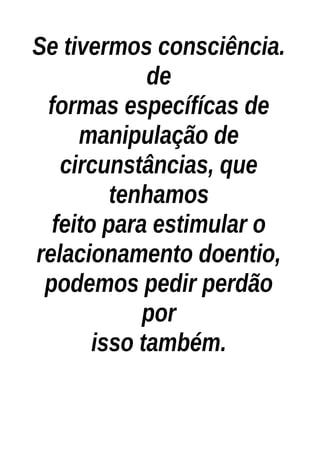 Se tivermos consciência.
de
formas específícas de
manipulação de
circunstâncias, que
tenhamos
feito para estimular o
relacionamento doentio,
podemos pedir perdão
por
isso também.
 