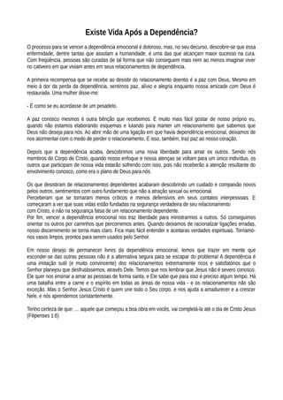Existe Vida Após a Dependência?
O processo para se vencer a dependência emocional é doloroso, mas, no seu decurso, descobre-se que essa
enfermidade, dentre tantas que assolam a humanidade, é uma das que alcançam maior sucesso na cura.
Com freqüência, pessoas são curadas de tal forma que não conseguem mais nem ao menos imaginar viver
no cativeiro em que viviam antes em seus relacionamentos de dependência.
A primeira recompensa que se recebe ao desistir do relacionamento doentio é a paz com Deus, Mesmo em
meio à dor da perda da dependência, sentimos paz, alívio e alegria enquanto nossa amizade com Deus é
restaurada. Uma mulher disse-me:
- É como se eu acordasse de um pesadelo.
A paz conosco mesmos é outra bênção que recebemos. É muito mais fácil gostar de nosso próprio eu,
quando não estamos elaborando esquemas e lutando para manter um relacionamento que sabemos que
Deus não deseja para nós. Ao abrir mão de uma ligação em que havia dependência emocional, deixamos de
nos atormentar com o medo de perder o relacionamento. E isso, também, traz paz ao nosso coração.
Depoís que a dependência acaba, descobrimos uma nova liberdade para amar os outros. Sendo nós
membros do Corpo de Cristo, quando nosso enfoque e nossa atençao se voltam para um único indivíduo, os
outros que participam de nossa vida estarão sofrendo com isso, pois não receberão a atenção resultante do
envolvimento conosco, como era o plano de Deus para nós.
Os que desistiram de relacionamentos dependentes acabaram descobrindo um cuidado e compaixão novos
pelos outros, sentimentos com outro fundamento que não a atração sexual ou emocional.
Perceberam que se tornaram menos críticos e menos defensivos em seus contatos interpessoais. E
começaram a ver que suas vidas estão fundadas na segurança verdadeira de seu relacionamento
com Cristo, e não na segurança falsa de um relacionamento dependente.
Por fim, vencer a dependência emocional nos traz liberdade para ministrarmos a outros. Só conseguimos
orientar os outros por caminhos que percorremos antes. Quando deixamos de racionalizar ligações erradas,
nosso discernimento se torna mais claro. Fica mais fácil entender e aceitaras verdades espirituais. Tornamo-
nos vasos limpos, prontos para serem usados pelo Senhor.
Em nosso desejo de permanecer livres da dependência emocional, temos que trazer em mente que
esconder-se das outras pessoas não é a alternativa segura para se escapar do problema! A dependência é
uma imitação sutil (e muito convincente) dos relacionamentos extremamente ricos e satisfatórios que o
Senhor planejou que desfrutássemos, através Dele. Temos que nos lembrar que Jesus não é severo conosco.
Ele quer nos ensinar a amar as pessoas de forma santa, e Ele sabe que para isso é preciso algum tempo. Há
uma batalha entre a carne e o espírito em todas as áreas de nossa vida - e os relacionamentos não são
exceção. Mas o Senhor Jesus Cristo é quem une todo o Seu corpo, e nos ajuda a amadurecer e a crescer
Nele, e nós aprendemos constantemente.
Tenho certeza de que: … aquele que começou a boa obra em vocês, vai completá-la até o dia de Cristo Jesus
(Filipenses 1:6)
 