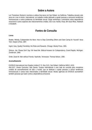 Sobre a Autora
Lori Thorkelson Rentzel é escritora e editora free-lance em San Rafael, na Califórnia. Trabalhou durante sete
anos em Love in Action, International, um trabalho cristão dedicado a ajudar pessoas a vencerem tendências
homossexuais e outros problemas na identidade sexual. Dirige workshops e seminários sobre dependência
emocional e outros aspectos dos relacionamentos cristãos. Ela e seu marido, Rudy, têm duas filhas, Rebekah
e Elizabeth.
Fontes de Consulta
Livros
Beattie, Melody, Codependent No More: How to Stop Controlling Others and Start Caring for Yourself. Nova
York: Harper & Row, 1987.
Ingrid, Gary. Quality Friendship: the Risks and Rewards. Chicago: Moody Press, 1981.
Silvious, Jan. Please Don't Say Yoh Need Me: Biblical Answers for Codependency. Grand Rapids, Michigan:
Zondervan, 1989.
Smith, David W. Men without Friends. Nashville, Tennessee: Thomas Nelson, 1990.
Aconselhamento
EXODUS International (nos Estados Unidos) P. O. Box 2121, San Rafael, Califórnia 94912, (415)
454-1017. Diretor Executivo, Bob Davies. Exodus International é uma rede de consulta para ministérios
cristãos de aconselhamento de todo o mundo, que se dedicam a ajudar pessoas a vencer tendências
homossexuais e outras lutas relacionadas à identidade sexual. Muitas agências do EXODUS aconselham
também pessoas que lutam contra a dependência emocional.
 