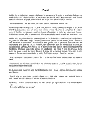 David
David e Ken se conheceram quando trabalhavam no acampamento de verão de uma igreja. Cada um era
responsável por um dormitório repleto de meninos de dez anos de idade. No primeiro dia, David reparou
como Ken cuidava de seu grupo, aparentemente sem ter que fazer grandes esforços e pensou:
- Não é de se admirar. Olhe bem para o cara -atleta, bonito e, obviamente, um líder nato.
David se surpreendeu muito quando Ken, certa tarde, convidou-o para jogar basquete. Depois do jogo, foram
tomar Coca-cola juntos e cada um contou suas histórias sobre a vida entre os acampantes. O senso de
humor de David era bem aguçado e logo Ken dava gargalhadas com as piadas que ele contava. Quando o
fim de semana chegou, todos no acampamento já tinham percebido a grande amizade que brotara entre eles.
David já tivera amigos íntimos antes - rapazes parecidos com ele, introvertidos e estudiosos - mas jamais um
amigo dele fora como o Ken. Só por causa daquela amizade, David já era alvo da atenção das conselheiras
mais bonitas do acampamento e era admirado pelos garotos. Mas o que David apreciava mais era,
simplesmente, estar perto do Ken. Na realidade, seus sentímentos eram tão intensos que, às vezes, ele
ficava assustado. Certo dia, Ken precisou sair do acampamento para resolver alguns problemas de família.
David sentiu dificuldade para prestar atenção em suas tarefas o dia inteiro. À noite, só conseguiu dormir
depois que ouviu o ruído dos pneus do carro do amigo no cascalho da entrada. Uma noite, os dois
convidaram duas garotas e saíram juntos os quatro. David estava nervoso e distraído, e pensava:
- Se as deixarmos no acampamento por volta das 22:30, ainda poderei passar mais ou menos uma hora com
o Ken.
Aparentemente, Ken não notava a intensidade dos sentimentos de David e, quando o verão acabou, os dois
planejaram se encontrar na cidade.
Um dia e meio após chegar em casa, David não agüentou mais e pegou o telefone. Ken respondeu logo ao
segundo toque:
- David? Olha, eu tenho muita coisa para fazer agora. Você sabe, aprontar tudo antes de voltar às
aulas. Quando resolver tudo, daqui a uns dias, eu telefono para você.
David largou o telefone e enterrou a cabeça nas mãos. Parecia que alguém havia Ihe dado um chute bem no
peito:
- Como o Ken pôde fazer isso comigo?
 