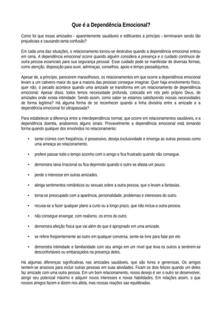 Que é a Dependência Emocional?
Como foi que essas amizades - aparentemente saudáveis e edificantes a princípio - terminaram sendo tão
prejudiciais e causando tanta confusão?
Em cada uma das situações, o relacionamento tornou-se destrutivo quando a dependência emocional entrou
em cena. A dependência emocional ocorre quando alguém considera a presença e o cuidado contínuos de
outra pessoa essenciais para sua segurança pessoal. Esse cuidado pode se manifestar de diversas formas,
como atenção, disposição para ouvir, admiraçao, conselhos, apoio e tempo passadojuntos.
Apesar de, a princípio, parecerem maravilhosos, os relacionamentos em que ocorre a dependência emocional
levam a um cativeiro maior do que a maioria das pessoas consegue imaginar. Quer haja envolvimento físico,
quer não, o pecado acontece quando uma amizade se transforma em um relacionamento de dependência
emocional. Apesar disso, todos temos necessidade profunda, colocada em nós pelo próprio Deus, de
amizades onde exista intimidade. Sendo assim, como saber se estamos satisfazendo nossas necessidades
de forma legítima? Há alguma forma de se reconhecer quando a linha divisória entre a amizade e a
dependência emocional foí ultrapassada?
Para estabelecer a diferença entre a interdependência normal, que ocorre em relacionamentos saudáveis, e a
dependência doentia, analisemos alguns sinais. Provavelmente a dependência emocional está tomando
forma quando qualquer dos envolvidos no relacionamento:
• sente cíúmes com freqüência, é possessivo, deseja exclusividade e enxerga as outras pessoas como
uma ameaça ao relacionamento.
• prefere passar todo o tempo sozinho com o amigo e fica frustrado quando não consegue.
• demonstra raiva írracional ou fica deprimido quando o outro se afasta um pouco.
• perde o interesse em outras amizades.
• abriga sentimentos românticos ou sexuais sobre a outra pessoa, que o levam a fantasias.
• torna-se preocupado com a aparência, personalidade, problemas e interesses do outro.
• recusa-se a fazer qualquer plano a curto ou a longo prazo, que não inclua a outra pessoa.
• não consegue enxergar, com realismo, os erros do outro.
• demonstra afeição física que vai além do que é apropriado em uma amizade.
• se refere freqüentemente ao outro em qualquer conversa, sente-se livre para falar por ele.
• demonstra intimidade e familiaridade com seu amigo em um nível que leva os outros a sentirem-se
desconfortáveis ou embaraçados na presença deles.
Há algumas diferenças significativas nas amizades saudáveis, que são livres e generosas. Os amigos
sentem-se ansiosos para incluir outras pessoas em suas atividades. Ficam os dois felizes quando um deles
faz amizade com uma outra pessoa. Em um bom relacionamento, nosso desejo é ver o outro se desenvolver,
atingir seu potencial máximo e adquirir novos interesses e novas habilidades. Em relações assim, o que
nossos amigos fazem e dizem nos afeta, mas nossas reações sao equilibradas.
 