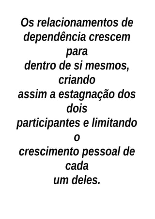 Os relacionamentos de
dependência crescem
para
dentro de si mesmos,
criando
assim a estagnação dos
dois
participantes e limitando
o
crescimento pessoal de
cada
um deles.
 