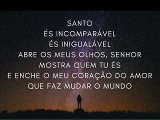 SANTO
ÉS INCOMPARÁVEL
ÉS INIGUALÁVEL
ABRE OS MEUS OLHOS, SENHOR
MOSTRA QUEM TU ÉS
E ENCHE O MEU CORAÇÃO DO AMOR
QUE FAZ MUDAR O MUNDO
 