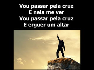 Vou passar pela cruz
E nela me ver
Vou passar pela cruz
E erguer um altar
 