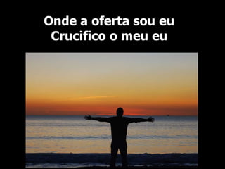 Onde a oferta sou eu
Crucifico o meu eu
 