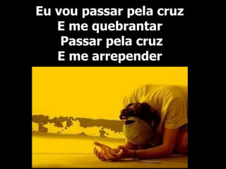 Eu vou passar pela cruz
E me quebrantar
Passar pela cruz
E me arrepender
 