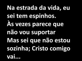 Na estrada da vida, eu
sei tem espinhos.
Às vezes parece que
não vou suportar
Mas sei que não estou
sozinha; Cristo comigo
vai...
 