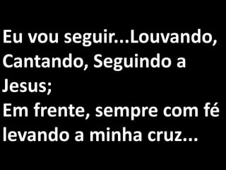 Eu vou seguir...Louvando,
Cantando, Seguindo a
Jesus;
Em frente, sempre com fé
levando a minha cruz...
 