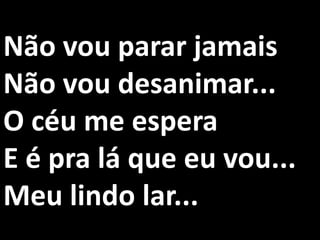 Não vou parar jamais
Não vou desanimar...
O céu me espera
E é pra lá que eu vou...
Meu lindo lar...
 