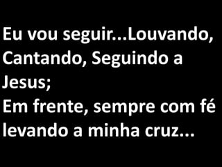 Eu vou seguir...Louvando,
Cantando, Seguindo a
Jesus;
Em frente, sempre com fé
levando a minha cruz...
 