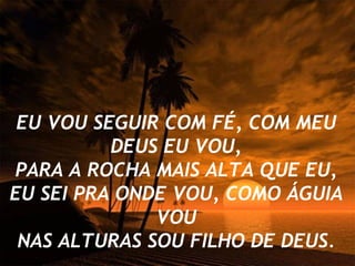 EU VOU SEGUIR COM FÉ, COM MEU DEUS EU VOU, PARA A ROCHA MAIS ALTA QUE EU, EU SEI PRA ONDE VOU, COMO ÁGUIA VOU NAS ALTURAS SOU FILHO DE DEUS. 