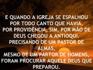 E QUANDO A IGREJA SE ESPALHOU POR TODO CANTO QUE HAVIA, POR PROVIDÊNCIA, SIM, POR MÃO DE DEUS CHEGOU A ANTIOQUI. PRECISANDO DE UM PASTOR DE ALMAS, MESMO DE UM PARTOR DE HOMENS, FORAM PROCURAR AQUELE DEUS QUE PREPAROU. 