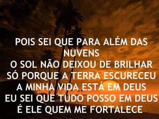 POIS SEI QUE PARA ALÉM DAS NUVENS O SOL NÃO DEIXOU DE BRILHAR SÓ PORQUE A TERRA ESCURECEU A MINHA VIDA ESTÁ EM DEUS EU SEI QUE TUDO POSSO EM DEUS É ELE QUEM ME FORTALECE   