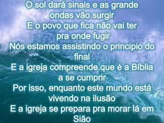 O sol dará sinais e as grande ondas vão surgirE o povo que fica não vai ter pra onde fugirNós estamos assistindo o principio do finalE a igreja compreende que é a Bíblia a se cumprirPor isso, enquanto este mundo está vivendo na ilusãoE a igreja se prepara pra morar lá em Sião