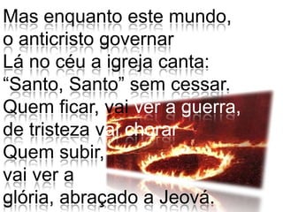 Mas enquanto este mundo,o anticristo governar Lá no céu a igreja canta:“Santo, Santo” sem cessar.Quem ficar, vai ver a guerra, de tristeza vai chorarQuem subir, vai ver a glória, abraçado a Jeová.