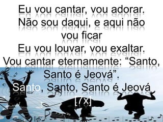 Eu vou cantar, vou adorar.Não sou daqui, e aqui não vou ficarEu vou louvar, vou exaltar.Vou cantar eternamente: “Santo, Santo é Jeová”.Santo, Santo, Santo é Jeová[7x]