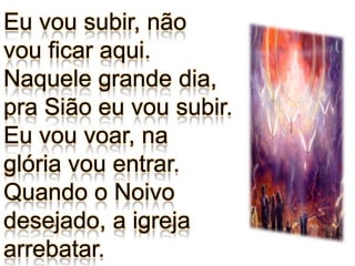 Eu vou subir, não vou ficar aqui.Naquele grande dia, pra Sião eu vou subir.Eu vou voar, naglória vou entrar.Quando o Noivodesejado, a igreja arrebatar.