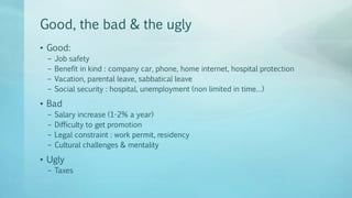 Good, the bad & the ugly
• Good:
– Job safety
– Benefit in kind : company car, phone, home internet, hospital protection
– Vacation, parental leave, sabbatical leave
– Social security : hospital, unemployment (non limited in time…)
• Bad
– Salary increase (1-2% a year)
– Difficulty to get promotion
– Legal constraint : work permit, residency
– Cultural challenges & mentality
• Ugly
– Taxes
 