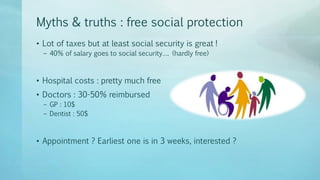 Myths & truths : free social protection
• Lot of taxes but at least social security is great !
– 40% of salary goes to social security…. (hardly free)
• Hospital costs : pretty much free
• Doctors : 30-50% reimbursed
– GP : 10$
– Dentist : 50$
• Appointment ? Earliest one is in 3 weeks, interested ?
 